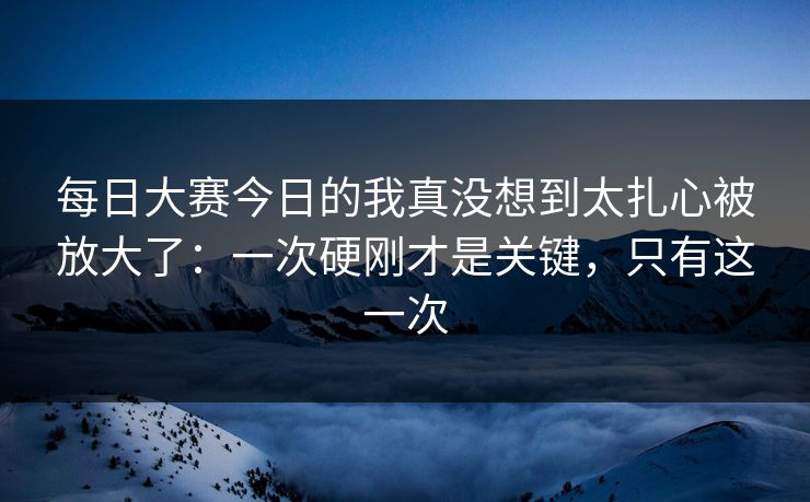 每日大赛今日的我真没想到太扎心被放大了：一次硬刚才是关键，只有这一次
