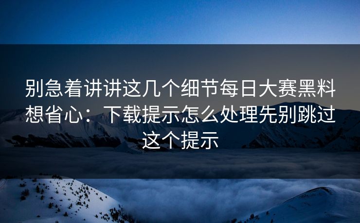 别急着讲讲这几个细节每日大赛黑料想省心:下载提示怎么处理先别跳过这个提示 别急着讲讲这几个细节每日大赛黑料想省心:下载提示怎么处理先别跳过这个提示
