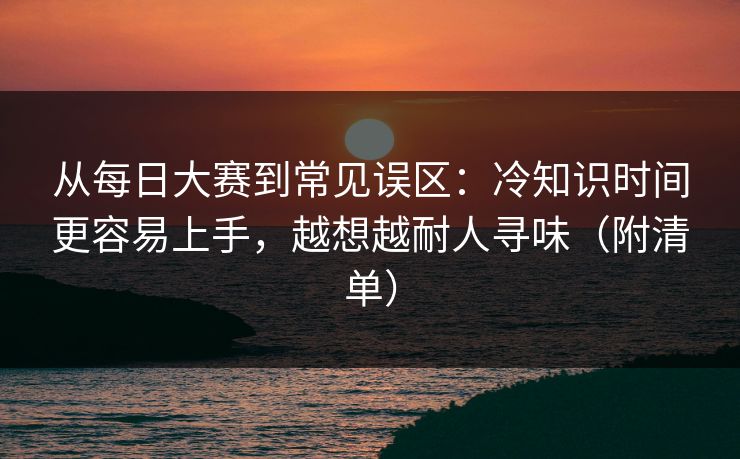 从每日大赛到常见误区：冷知识时间更容易上手，越想越耐人寻味（附清单）