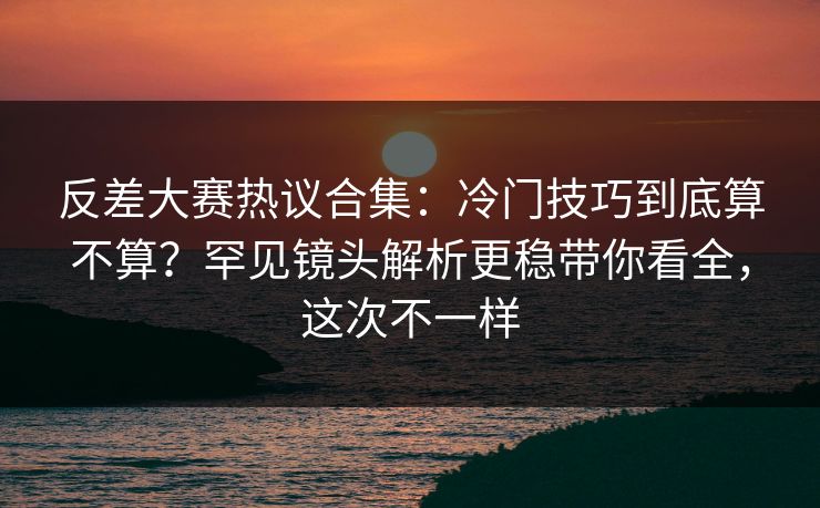 反差大赛热议合集:冷门技巧到底算不算?罕见镜头解析更稳带你看全,这次不一样 反差大赛热议合集:冷门技巧到底算不算?罕见镜头解析更稳带你看全,这次不一样