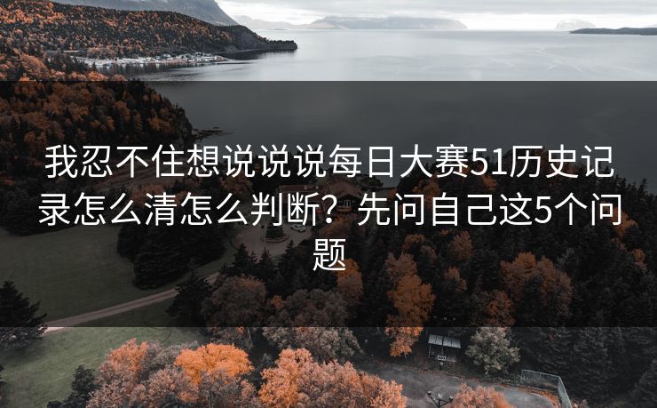 我忍不住想说说说每日大赛51历史记录怎么清怎么判断？先问自己这5个问题