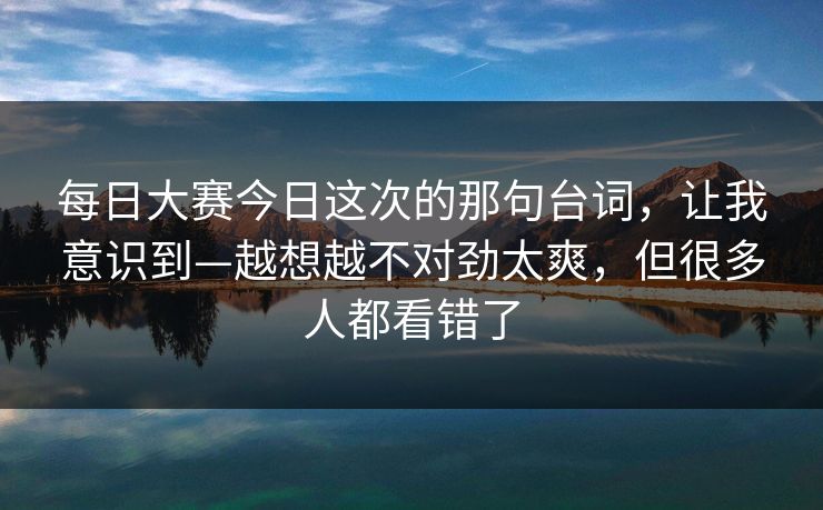 每日大赛今日这次的那句台词，让我意识到—越想越不对劲太爽，但很多人都看错了