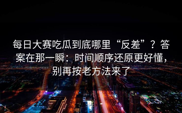每日大赛吃瓜到底哪里“反差”？答案在那一瞬：时间顺序还原更好懂，别再按老方法来了