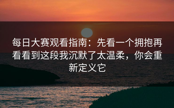 每日大赛观看指南：先看一个拥抱再看看到这段我沉默了太温柔，你会重新定义它