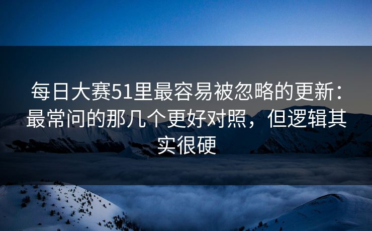 每日大赛51里最容易被忽略的更新:最常问的那几个更好对照,但逻辑其实很硬 每日大赛51里最容易被忽略的更新:最常问的那几个更好对照,但逻辑其实很硬