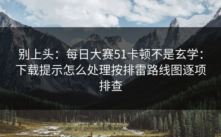 别上头：每日大赛51卡顿不是玄学：下载提示怎么处理按排雷路线图逐项排查