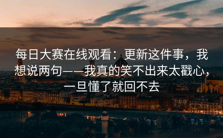 每日大赛在线观看：更新这件事，我想说两句——我真的笑不出来太戳心，一旦懂了就回不去