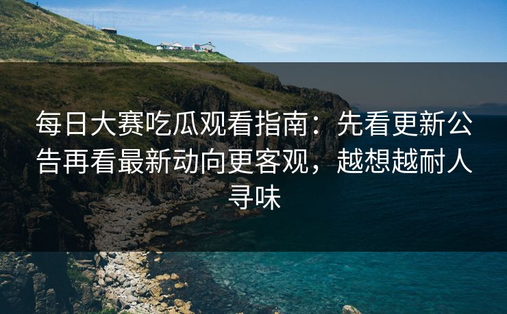 每日大赛吃瓜观看指南：先看更新公告再看最新动向更客观，越想越耐人寻味