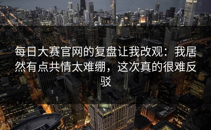 每日大赛官网的复盘让我改观：我居然有点共情太难绷，这次真的很难反驳