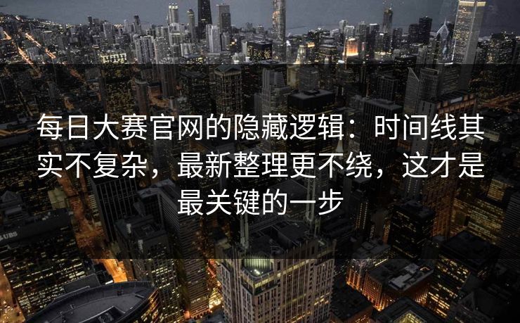 每日大赛官网的隐藏逻辑：时间线其实不复杂，最新整理更不绕，这才是最关键的一步