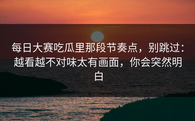 每日大赛吃瓜里那段节奏点，别跳过：越看越不对味太有画面，你会突然明白
