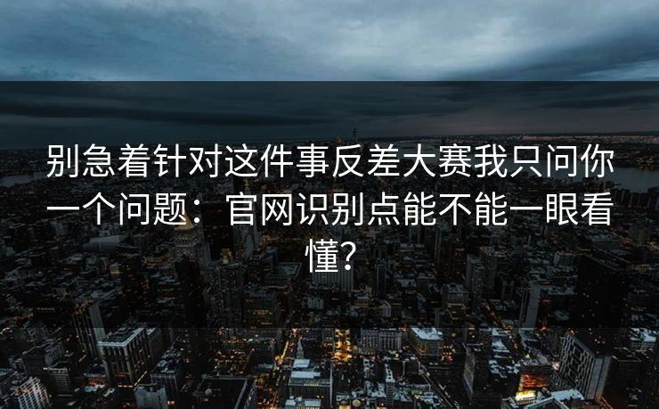 别急着针对这件事反差大赛我只问你一个问题：官网识别点能不能一眼看懂？