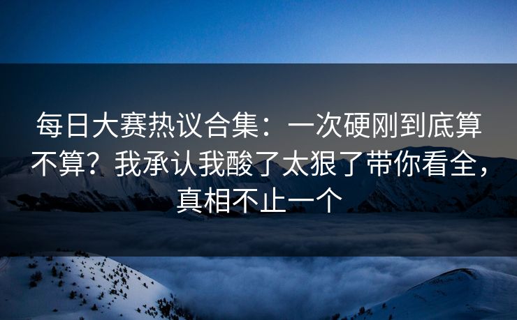 每日大赛热议合集：一次硬刚到底算不算？我承认我酸了太狠了带你看全，真相不止一个