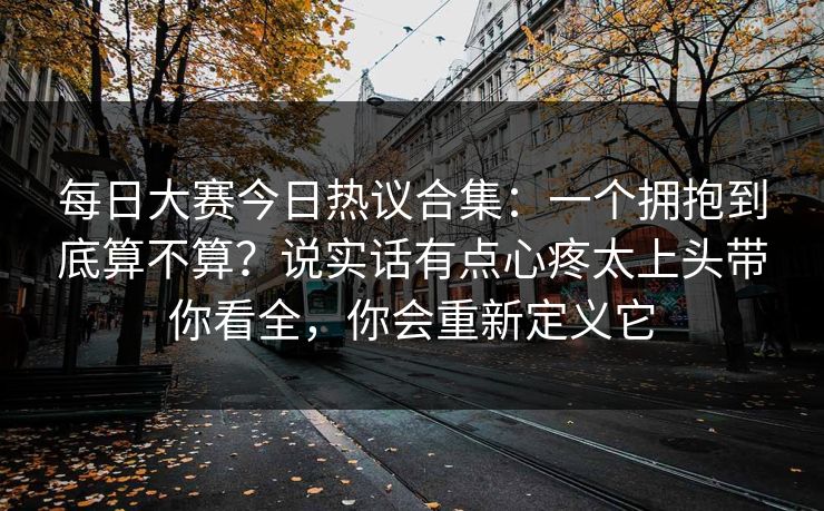 每日大赛今日热议合集:一个拥抱到底算不算?说实话有点心疼太上头带你看全,你会重新定义它 每日大赛今日热议合集:一个拥抱到底算不算?说实话有点心疼太上头带你看全,你会重新定义它