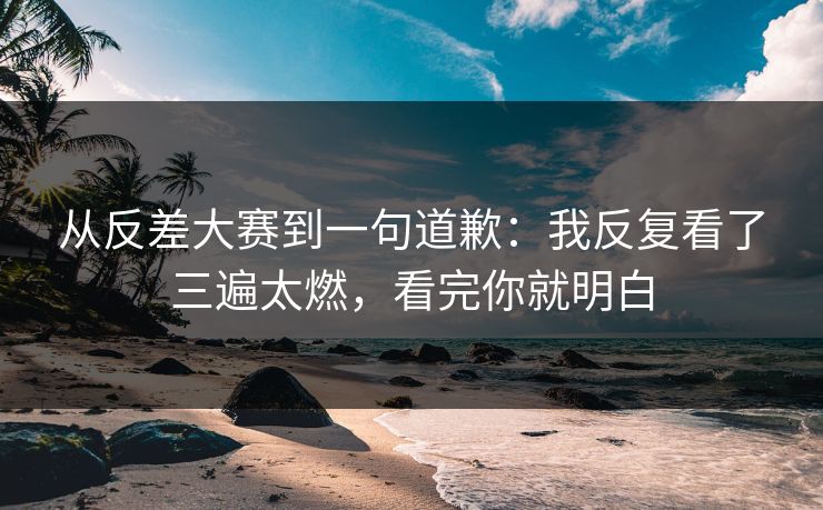 从反差大赛到一句道歉:我反复看了三遍太燃,看完你就明白 从反差大赛到一句道歉:我反复看了三遍太燃,看完你就明白