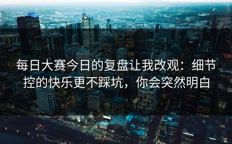 每日大赛今日的复盘让我改观：细节控的快乐更不踩坑，你会突然明白
